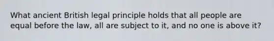 What ancient British legal principle holds that all people are equal before the law, all are subject to it, and no one is above it?