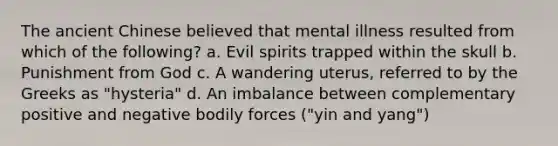 The ancient Chinese believed that mental illness resulted from which of the following? a. Evil spirits trapped within the skull b. Punishment from God c. A wandering uterus, referred to by the Greeks as "hysteria" d. An imbalance between complementary positive and negative bodily forces ("yin and yang")