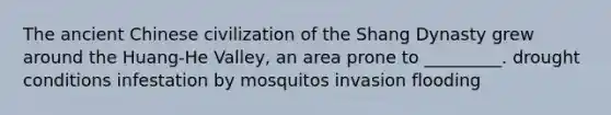 The ancient Chinese civilization of the Shang Dynasty grew around the Huang-He Valley, an area prone to _________. drought conditions infestation by mosquitos invasion flooding