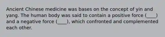Ancient Chinese medicine was bases on the concept of yin and yang. The human body was said to contain a positive force (____) and a negative force (____), which confronted and complemented each other.