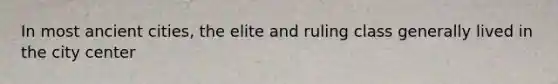 In most ancient cities, the elite and ruling class generally lived in the city center