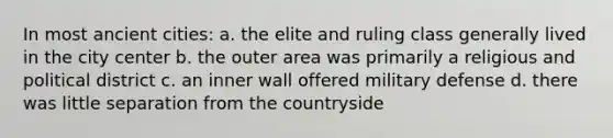 In most ancient cities: a. the elite and ruling class generally lived in the city center b. the outer area was primarily a religious and political district c. an inner wall offered military defense d. there was little separation from the countryside