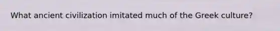 What ancient civilization imitated much of the Greek culture?