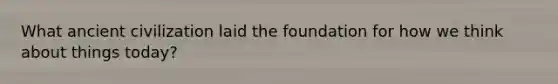 What ancient civilization laid the foundation for how we think about things today?
