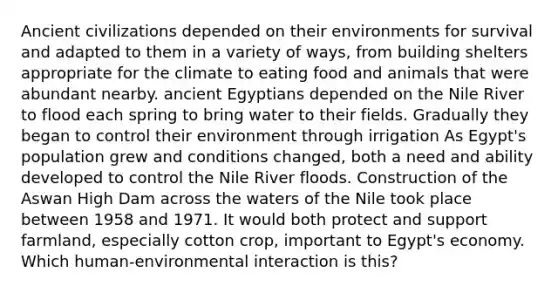 Ancient civilizations depended on their environments for survival and adapted to them in a variety of ways, from building shelters appropriate for the climate to eating food and animals that were abundant nearby. ancient Egyptians depended on the Nile River to flood each spring to bring water to their fields. Gradually they began to control their environment through irrigation As Egypt's population grew and conditions changed, both a need and ability developed to control the Nile River floods. Construction of the Aswan High Dam across the waters of the Nile took place between 1958 and 1971. It would both protect and support farmland, especially cotton crop, important to Egypt's economy. Which human-environmental interaction is this?