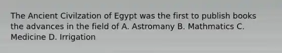 The Ancient Civilzation of Egypt was the first to publish books the advances in the field of A. Astromany B. Mathmatics C. Medicine D. Irrigation