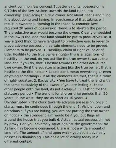 ancient common law concept Squatter's rights, possession is 9/10ths of the law. Actions towards the land ripen into ownership. Displacing the true owner. Not about deeds and filing, it is about doing and taking. In acquisence of that taking, will result in ownership ripening in the taker. At common law: required 20 years of possession. Trend is to shorten the period. The productive user would become the owner. Clearly embedded in the law is the idea that land should be put to productive use. It was a good thing to have land put to productive use. In order to prove adverse possession, certain elements need to be proved. Elements to be proved: 1. Hostility- claim of right vs. color of title. Hostility to the true owners rights- this is a legal form of hostility- in the end, do you act like the true owner towards the land and if you do, that is hostile towards the other actual real true owner. So if the squatter is acting like the true owner, that is hostile to the title holder • Labels don't mean everything or even anything somethings • If all the elements are met, that is a claim of right- squatter. 2. Exclusivity • You have to treat the land with the same exclusivity of the owner. If you are letting all these other people onto the land, its not exclusive. 3. Lasting for the statutory period • The trend is for shorter time periods than 20 years. In the west, they are as short as 10 years. 4. Uninterrupted • The clock towards adverse possession, once it starts, must be continuous through the end. 5. Visible- open and notorious • if you are hiding, you are not putting the true owner on notice • the stronger claim would be if you put flags all around the house that you built 6. Actual- actual possession, not by proxy. Can you adversely squat against the government? No. As land has become consumed, there is not a wide amount of land left. The amount of land upon which you could adversely possess is diminishing. This has a lot of vitality today in a different context.