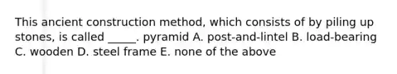 This ancient construction method, which consists of by piling up stones, is called _____. pyramid A. post-and-lintel B. load-bearing C. wooden D. steel frame E. none of the above