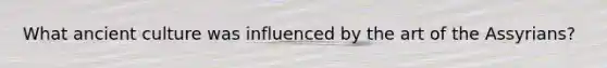 What ancient culture was influenced by the art of the Assyrians?