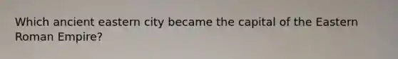 Which ancient eastern city became the capital of the Eastern Roman Empire?