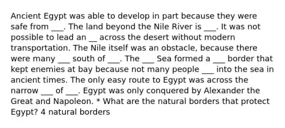 Ancient Egypt was able to develop in part because they were safe from ___. The land beyond the Nile River is ___. It was not possible to lead an __ across the desert without modern transportation. The Nile itself was an obstacle, because there were many ___ south of ___. The ___ Sea formed a ___ border that kept enemies at bay because not many people ___ into the sea in ancient times. The only easy route to Egypt was across the narrow ___ of ___. Egypt was only conquered by Alexander the Great and Napoleon. * What are the natural borders that protect Egypt? 4 natural borders