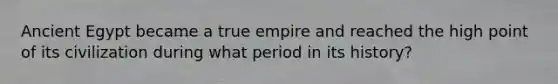 Ancient Egypt became a true empire and reached the high point of its civilization during what period in its history?