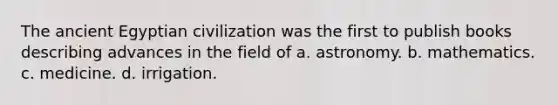 The ancient Egyptian civilization was the first to publish books describing advances in the field of a. astronomy. b. mathematics. c. medicine. d. irrigation.
