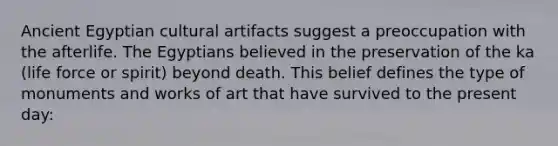 Ancient Egyptian cultural artifacts suggest a preoccupation with the afterlife. The Egyptians believed in the preservation of the ka (life force or spirit) beyond death. This belief defines the type of monuments and works of art that have survived to the present day: