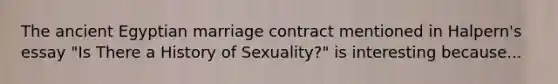 The ancient Egyptian marriage contract mentioned in Halpern's essay "Is There a History of Sexuality?" is interesting because...