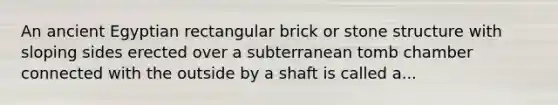 An ancient Egyptian rectangular brick or stone structure with sloping sides erected over a subterranean tomb chamber connected with the outside by a shaft is called a...