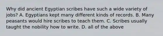 Why did ancient Egyptian scribes have such a wide variety of jobs? A. Egyptians kept many different kinds of records. B. Many peasants would hire scribes to teach them. C. Scribes usually taught the nobility how to write. D. all of the above