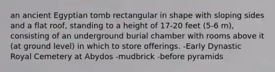 an ancient Egyptian tomb rectangular in shape with sloping sides and a flat roof, standing to a height of 17-20 feet (5-6 m), consisting of an underground burial chamber with rooms above it (at ground level) in which to store offerings. -Early Dynastic Royal Cemetery at Abydos -mudbrick -before pyramids