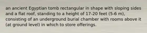 an ancient Egyptian tomb rectangular in shape with sloping sides and a flat roof, standing to a height of 17-20 feet (5-6 m), consisting of an underground burial chamber with rooms above it (at ground level) in which to store offerings.