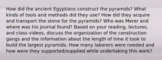 How did the ancient Egyptians construct the pyramids? What kinds of tools and methods did they use? How did they acquire and transport the stone for the pyramids? Who was Merer and where was his journal found? Based on your reading, lectures, and class videos, discuss the organization of the construction gangs and the information about the length of time it took to build the largest pyramids. How many laborers were needed and how were they supported/supplied while undertaking this work?