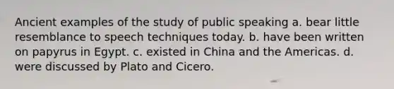 Ancient examples of the study of public speaking a. bear little resemblance to speech techniques today. b. have been written on papyrus in Egypt. c. existed in China and the Americas. d. were discussed by Plato and Cicero.