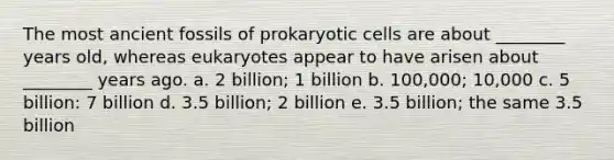 The most ancient fossils of prokaryotic cells are about ________ years old, whereas eukaryotes appear to have arisen about ________ years ago. a. 2 billion; 1 billion b. 100,000; 10,000 c. 5 billion: 7 billion d. 3.5 billion; 2 billion e. 3.5 billion; the same 3.5 billion