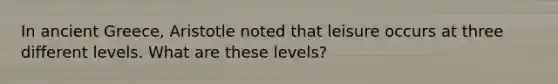 In ancient Greece, Aristotle noted that leisure occurs at three different levels. What are these levels?