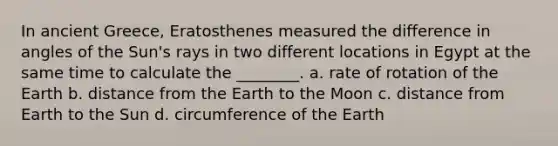 In ancient Greece, Eratosthenes measured the difference in angles of the Sun's rays in two different locations in Egypt at the same time to calculate the ________. a. rate of rotation of the Earth b. distance from the Earth to the Moon c. distance from Earth to the Sun d. circumference of the Earth