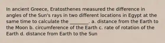 In ancient Greece, Eratosthenes measured the difference in angles of the Sun's rays in two different locations in Egypt at the same time to calculate the ________. a. distance from the Earth to the Moon b. circumference of the Earth c. rate of rotation of the Earth d. distance from Earth to the Sun