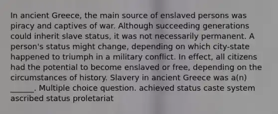 In ancient Greece, the main source of enslaved persons was piracy and captives of war. Although succeeding generations could inherit slave status, it was not necessarily permanent. A person's status might change, depending on which city-state happened to triumph in a military conflict. In effect, all citizens had the potential to become enslaved or free, depending on the circumstances of history. Slavery in ancient Greece was a(n) ______. Multiple choice question. achieved status caste system ascribed status proletariat