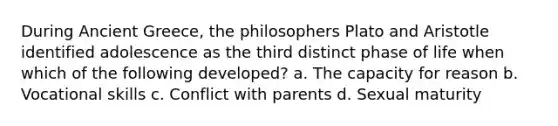 During Ancient Greece, the philosophers Plato and Aristotle identified adolescence as the third distinct phase of life when which of the following developed? a. The capacity for reason b. Vocational skills c. Conflict with parents d. Sexual maturity