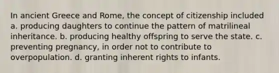 In ancient Greece and Rome, the concept of citizenship included a. producing daughters to continue the pattern of matrilineal inheritance. b. producing healthy offspring to serve the state. c. preventing pregnancy, in order not to contribute to overpopulation. d. granting inherent rights to infants.