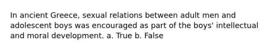 In ancient Greece, sexual relations between adult men and adolescent boys was encouraged as part of the boys' intellectual and moral development. a. True b. False