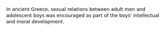 In ancient Greece, sexual relations between adult men and adolescent boys was encouraged as part of the boys' intellectual and moral development.