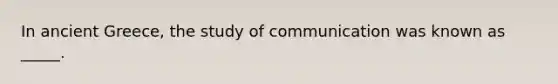 In ancient Greece, the study of communication was known as _____.