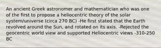 An ancient Greek astronomer and mathematician who was one of the first to propose a heliocentric theory of the solar system/universe (circa 270 BC) -He first stated that the Earth revolved around the Sun, and rotated on its axis. -Rejected the geocentric world view and supported Heliocentric views -310-250 BC