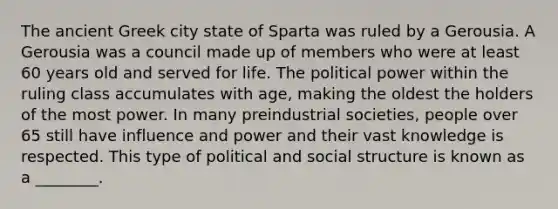 The ancient Greek city state of Sparta was ruled by a Gerousia. A Gerousia was a council made up of members who were at least 60 years old and served for life. The political power within the ruling class accumulates with age, making the oldest the holders of the most power. In many preindustrial societies, people over 65 still have influence and power and their vast knowledge is respected. This type of political and social structure is known as a ________.