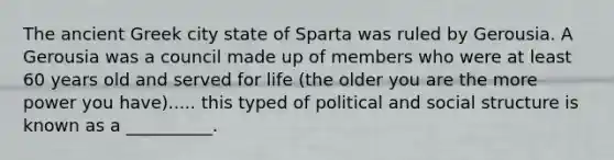 The ancient Greek city state of Sparta was ruled by Gerousia. A Gerousia was a council made up of members who were at least 60 years old and served for life (the older you are the more power you have)..... this typed of political and social structure is known as a __________.