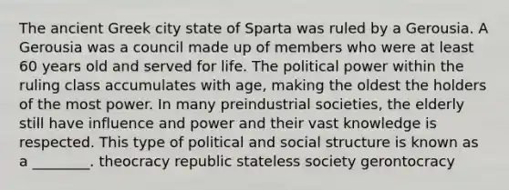 The ancient Greek city state of Sparta was ruled by a Gerousia. A Gerousia was a council made up of members who were at least 60 years old and served for life. The political power within the ruling class accumulates with age, making the oldest the holders of the most power. In many preindustrial societies, the elderly still have influence and power and their vast knowledge is respected. This type of political and social structure is known as a ________. theocracy republic stateless society gerontocracy