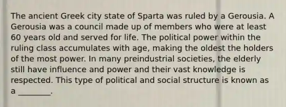 The ancient Greek city state of Sparta was ruled by a Gerousia. A Gerousia was a council made up of members who were at least 60 years old and served for life. The political power within the ruling class accumulates with age, making the oldest the holders of the most power. In many preindustrial societies, the elderly still have influence and power and their vast knowledge is respected. This type of political and social structure is known as a ________.