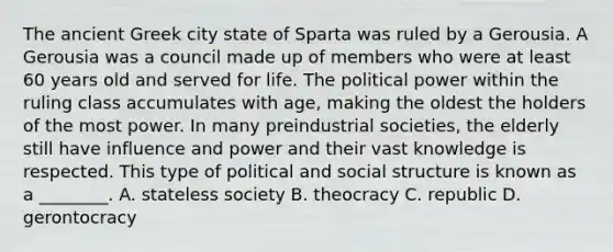 The ancient Greek city state of Sparta was ruled by a Gerousia. A Gerousia was a council made up of members who were at least 60 years old and served for life. The political power within the ruling class accumulates with age, making the oldest the holders of the most power. In many preindustrial societies, the elderly still have influence and power and their vast knowledge is respected. This type of political and social structure is known as a ________. A. stateless society B. theocracy C. republic D. gerontocracy