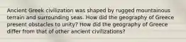 Ancient Greek civilization was shaped by rugged mountainous terrain and surrounding seas. How did the geography of Greece present obstacles to unity? How did the geography of Greece differ from that of other ancient civilizations?