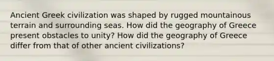 Ancient Greek civilization was shaped by rugged mountainous terrain and surrounding seas. How did the geography of Greece present obstacles to unity? How did the geography of Greece differ from that of other ancient civilizations?