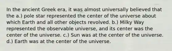 In the ancient Greek era, it was almost universally believed that the a.) pole star represented the center of the universe about which Earth and all other objects revolved. b.) Milky Way represented the observable universe, and its center was the center of the universe. c.) Sun was at the center of the universe. d.) Earth was at the center of the universe.