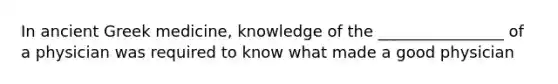 In ancient Greek medicine, knowledge of the ________________ of a physician was required to know what made a good physician