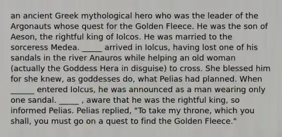 an ancient Greek mythological hero who was the leader of the Argonauts whose quest for the Golden Fleece. He was the son of Aeson, the rightful king of Iolcos. He was married to the sorceress Medea. _____ arrived in Iolcus, having lost one of his sandals in the river Anauros while helping an old woman (actually the Goddess Hera in disguise) to cross. She blessed him for she knew, as goddesses do, what Pelias had planned. When ______ entered Iolcus, he was announced as a man wearing only one sandal. _____ , aware that he was the rightful king, so informed Pelias. Pelias replied, "To take my throne, which you shall, you must go on a quest to find the Golden Fleece."