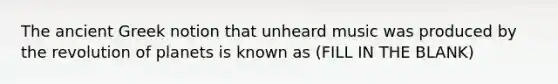 The ancient Greek notion that unheard music was produced by the revolution of planets is known as (FILL IN THE BLANK)