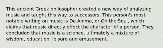 This ancient Greek philosopher created a new way of analyzing music and taught this way to successors. This person's most notable writing on music is De Anima, or On the Soul, which claims that music directly effect the character of a person. They concluded that music is a science, ultimately a mixture of wisdom, education, leisure and amusement.