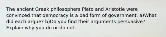 The ancient Greek philosophers Plato and Aristotle were convinced that democracy is a bad form of government. a)What did each argue? b)Do you find their arguments persuasive? Explain why you do or do not.