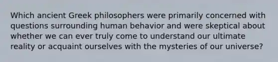 Which ancient Greek philosophers were primarily concerned with questions surrounding human behavior and were skeptical about whether we can ever truly come to understand our ultimate reality or acquaint ourselves with the mysteries of our universe?